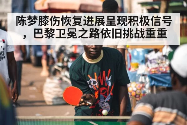陈梦膝伤恢复进展呈现积极信号，巴黎卫冕之路依旧挑战重重