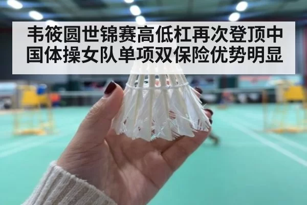韦筱圆世锦赛高低杠再次登顶中国体操女队单项双保险优势明显